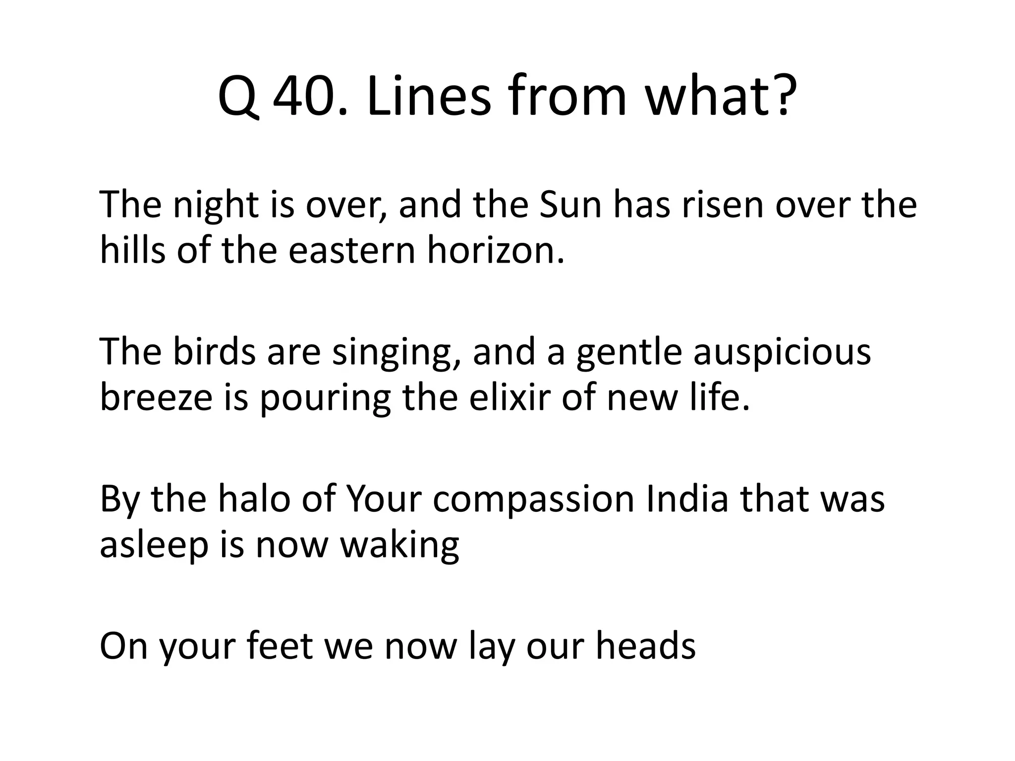 Q 40. Lines from what?
The night is over, and the Sun has risen over the
hills of the eastern horizon.
The birds are singing, and a gentle auspicious
breeze is pouring the elixir of new life.
By the halo of Your compassion India that was
asleep is now waking
On your feet we now lay our heads
 