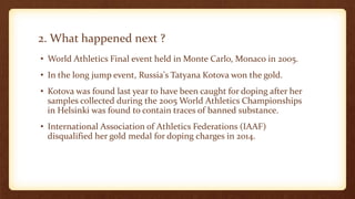 2. What happened next ?
• World Athletics Final event held in Monte Carlo, Monaco in 2005.
• In the long jump event, Russia's Tatyana Kotova won the gold.
• Kotova was found last year to have been caught for doping after her
samples collected during the 2005 World Athletics Championships
in Helsinki was found to contain traces of banned substance.
• International Association of Athletics Federations (IAAF)
disqualified her gold medal for doping charges in 2014.
 