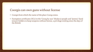 Coorgis can own guns without license
• Coorgis from which the name of the place Coorg comes.
• Exemption certificates (ECs) to the ‘Coorg by race’ (Kodava) people and ‘Jamma’ (land
tenure) holders to keep weapons without license, a privilege existing since the days of
the British
 
