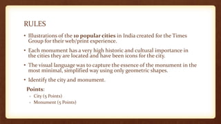 RULES
• Illustrations of the 10 popular cities in India created for the Times
Group for their web/print experience.
• Each monument has a very high historic and cultural importance in
the cities they are located and have been icons for the city.
• The visual language was to capture the essence of the monument in the
most minimal, simplified way using only geometric shapes.
• Identify the city and monument.
Points:
- City (5 Points)
- Monument (5 Points)
 