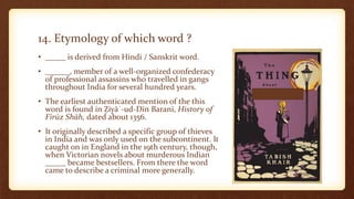14. Etymology of which word ?
• _____ is derived from Hindi / Sanskrit word.
• ______, member of a well-organized confederacy
of professional assassins who travelled in gangs
throughout India for several hundred years.
• The earliest authenticated mention of the this
word is found in Ẓiyāʾ-ud-Dīn Baranī, History of
Fīrūz Shāh, dated about 1356.
• It originally described a specific group of thieves
in India and was only used on the subcontinent. It
caught on in England in the 19th century, though,
when Victorian novels about murderous Indian
_____ became bestsellers. From there the word
came to describe a criminal more generally.
 