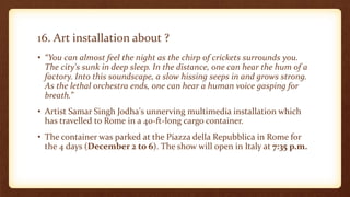 16. Art installation about ?
• “You can almost feel the night as the chirp of crickets surrounds you.
The city's sunk in deep sleep. In the distance, one can hear the hum of a
factory. Into this soundscape, a slow hissing seeps in and grows strong.
As the lethal orchestra ends, one can hear a human voice gasping for
breath.”
• Artist Samar Singh Jodha's unnerving multimedia installation which
has travelled to Rome in a 40-ft-long cargo container.
• The container was parked at the Piazza della Repubblica in Rome for
the 4 days (December 2 to 6). The show will open in Italy at 7:35 p.m.
 