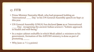 17. FITB
• Prime Minister Narendra Modi, who had proposed holding an
‘International ____ Day’ in his UN General Assembly speech on Sept 27
this year.
• UN General Assembly (UNGA) has declared June 21 as ‘International
____ Day’, recognising the ancient Indian science's "holistic approach
to health and well-being.“
• In a major cabinet reshuffle in which Modi added 21 ministers to his
government, formation of the AAYUSH ministry is done as part of
promoting _____
• Why June 21 ? (+5 points)
 