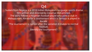 Q4
Sudani from Nigeria is a 2018 Indian Malayalam-language sports drama
film written and directed by Zakariya Mohammed.
The story follows a Nigerian football player who joins a club in
Malappuram, Kerala for a tournament which is famous & played in
Kerala.
The tournament is named after the variation it makes to normal
football.
Identify the tournament?
 
