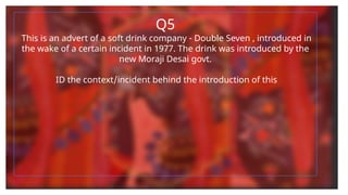 Q5
This is an advert of a soft drink company - Double Seven , introduced in
the wake of a certain incident in 1977. The drink was introduced by the
new Moraji Desai govt.
ID the context/incident behind the introduction of this
 