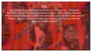 Q6
Goa, home to the National Centre for P__ and and O___ Research
(NCPOR), has an intriguing postal connection with a distant location.
Which unexpected place shares the same PIN code (403001) with central
Panjim, due to a unique arrangement involving India's permanent
research station, Maitri?
 