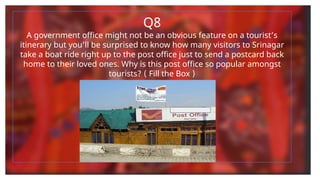 Q8
A government office might not be an obvious feature on a tourist’s
itinerary but you’ll be surprised to know how many visitors to Srinagar
take a boat ride right up to the post office just to send a postcard back
home to their loved ones. Why is this post office so popular amongst
tourists? ( Fill the Box )
 