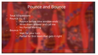 Pounce and Bounce
- Total 10 questions
- Pounce 15, -5
- Pounce before time window ends
- Write down answer and call me
- No Partial Marking
- Bounce 10
- Wait for your turn
- Partial for first team that gets it right
 