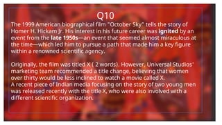 Q10
The 1999 American biographical film "October Sky" tells the story of
Homer H. Hickam Jr. His interest in his future career was ignited by an
event from the late 1950s—an event that seemed almost miraculous at
the time—which led him to pursue a path that made him a key figure
within a renowned scientific agency.
Originally, the film was titled X ( 2 words). However, Universal Studios'
marketing team recommended a title change, believing that women
over thirty would be less inclined to watch a movie called X.
A recent piece of Indian media focusing on the story of two young men
was released recently with the title X, who were also involved with a
different scientific organization.
 