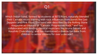 Q1
Which Indian band, formed by students at BITS Pilani, naturally blended
their Carnatic music training with rock influences from bands like Led
Zeppelin and Pink Floyd. The band was described by the Rolling Stone
magazine as creators of "Carnatic Progressive Rock," and has
collaborated with leading classical musicians like Aruna Sairam and
Kaushiki Chakraborty, and has maintained a diverse fan base from
children to senior citizens for over a decade?
 