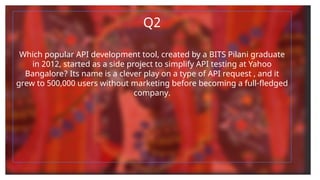 Q2
Which popular API development tool, created by a BITS Pilani graduate
in 2012, started as a side project to simplify API testing at Yahoo
Bangalore? Its name is a clever play on a type of API request , and it
grew to 500,000 users without marketing before becoming a full-fledged
company.
 