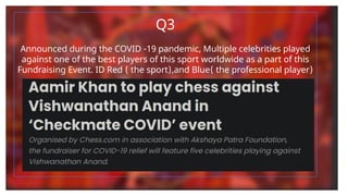 Q3
Announced during the COVID -19 pandemic, Multiple celebrities played
against one of the best players of this sport worldwide as a part of this
Fundraising Event. ID Red ( the sport),and Blue( the professional player)
 