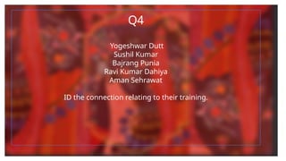 Q4
Yogeshwar Dutt
Sushil Kumar
Bajrang Punia
Ravi Kumar Dahiya
Aman Sehrawat
ID the connection relating to their training.
 