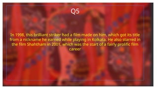 Q5
In 1998, this brilliant striker had a film made on him, which got its title
from a nickname he earned while playing in Kolkata. He also starred in
the film Shahtham in 2001, which was the start of a fairly prolific film
career
 