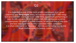 Q2
X is regarded as one of the most prolific composers, in a career
spanning over forty-eight years, he has composed over 7,000 songs
and provided film scores for over 1,000 films, apart from performing in
over 20,000 concerts. In 2013, when CNN-IBN conducted a poll to
commemorate 100 years of Indian cinema, he secured 49% of the vote
and was adjudged the country's greatest music composer.
X is often referred to as "Maestro", the title conferred to him by the
Royal Philharmonic Orchestra, London.
 