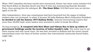 When 1967 Loksabha elections results were announced, former two times union minister S K
Patil faced defeat on Bombay South seat from X who was representing Sanyukt Socialist
Party, thus earning him the sobriquet, X – The Giant Killer. S K Patil never won an election
again in his life.
After Independence, three pay commissions had been launched but the wages of railway
workers were not increased, so when X became All India Railways Men’s Federation President,
he decided to call the famous 1974 Railway Strike. Amnesty International reports that
more than 30,000 trade union leaders were arrested in order to break the efforts.
During emergency, X conspired with Kirti Bhatt and Vikram Rao to blow up toilets of
government buildings nearby the location of Indira Gandhi’s rally. The intent was to not
harm anyone and only cause scare. He was later arrested in Kolkata and the arrest caused
international scare over fears of further actions that international community feared Indira
might take.
Id X
 