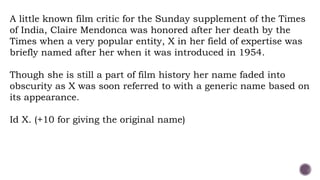 A little known film critic for the Sunday supplement of the Times
of India, Claire Mendonca was honored after her death by the
Times when a very popular entity, X in her field of expertise was
briefly named after her when it was introduced in 1954.
Though she is still a part of film history her name faded into
obscurity as X was soon referred to with a generic name based on
its appearance.
Id X. (+10 for giving the original name)
 