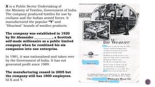 X is a Public Sector Undertaking of
the Ministry of Textiles, Government of India.
The company produced textiles for use by
civilians and the Indian armed forces. It
manufactured the popular “Y" and
"Dhariwal" brands of woollen products.
The company was established in 1920
by Sir Alexander ___________, a Scottish
self-made millionaire as a public limited
company when he combined his six
companies into one enterprise.
In 1981, it was nationalised and taken over
by the Government of India. It has not
generated profit since 1989.
The manufacturing ceased in 2005 but
the company still has 1800 employees.
Id X and Y.
 