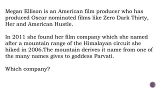 Megan Ellison is an American film producer who has
produced Oscar nominated films like Zero Dark Thirty,
Her and American Hustle.
In 2011 she found her film company which she named
after a mountain range of the Himalayan circuit she
hiked in 2006.The mountain derives it name from one of
the many names gives to goddess Parvati.
Which company?
 