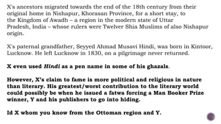 X's ancestors migrated towards the end of the 18th century from their
original home in Nishapur, Khorasan Province, for a short stay, to
the Kingdom of Awadh – a region in the modern state of Uttar
Pradesh, India – whose rulers were Twelver Shia Muslims of also Nishapur
origin.
X's paternal grandfather, Seyyed Ahmad Musavi Hindi, was born in Kintoor,
Lucknow. He left Lucknow in 1830, on a pilgrimage never returned.
X even used Hindi as a pen name in some of his ghazals.
However, X’s claim to fame is more political and religious in nature
than literary. His greatest/worst contribution to the literary world
could possibly be when he issued a fatwa forcing a Man Booker Prize
winner, Y and his publishers to go into hiding.
Id X whom you know from the Ottoman region and Y.
 
