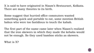 X is said to have originated in Nizam’s Restaurant, Kolkata.
There are many theories to its birth.
Some suggest that hurried office commuters wanted
something quick and portable to eat, some mention British
babus who were too fastidious to touch the kabab.
The first part of the name came later when Nizam’s realized
that the iron skewers in which they made the kebabs would
not be enough. So they used bamboo sticks as skewers.
What is X?
 