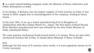 X, is a state-owned holding company under the Ministry of Heavy Industries and
Public Enterprises in India.
In its heyday, X Watches was the largest supplier of wrist watches in India. It was
closed in 2016, largely due to mismanagement of the company, leading to heavy
losses.
In the year 1961, X set up a watch manufacturing Unit at Bangalore in
collaboration with M/s Citizen Watch Co., Japan. The first batch of Hand Wound
Wrist Watches manufactured here was released by the then Prime Minister of
India, Jawaharlal Nehru.
The most popular mechanical hand-wound watch is X Janata. There are also other
mechanical watches like X Pilot, X Jhalak (Semi Skeletal), X Sona, X Braille.
Id X.
(Although the full name of X contains three words, it is most popularly known by its
3 letter acronym)
 