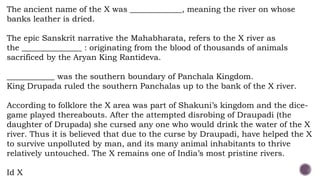 The ancient name of the X was _____________, meaning the river on whose
banks leather is dried.
The epic Sanskrit narrative the Mahabharata, refers to the X river as
the _______________ : originating from the blood of thousands of animals
sacrificed by the Aryan King Rantideva.
____________ was the southern boundary of Panchala Kingdom.
King Drupada ruled the southern Panchalas up to the bank of the X river.
According to folklore the X area was part of Shakuni’s kingdom and the dice-
game played thereabouts. After the attempted disrobing of Draupadi (the
daughter of Drupada) she cursed any one who would drink the water of the X
river. Thus it is believed that due to the curse by Draupadi, have helped the X
to survive unpolluted by man, and its many animal inhabitants to thrive
relatively untouched. The X remains one of India’s most pristine rivers.
Id X
 