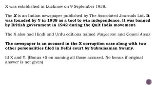 X was established in Lucknow on 9 September 1938.
The X is an Indian newspaper published by The Associated Journals Ltd. It
was founded by Y in 1938 as a tool to win independence. It was banned
by British government in 1942 during the Quit India movement.
The X also had Hindi and Urdu editions named Navjeevan and Qaumi Awaz
The newspaper is an accused in the X corruption case along with two
other personalities filed in Delhi court by Subramanian Swamy.
Id X and Y. (Bonus +5 on naming all those accused. No bonus if original
answer is not given)
 