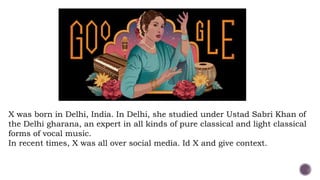 X was born in Delhi, India. In Delhi, she studied under Ustad Sabri Khan of
the Delhi gharana, an expert in all kinds of pure classical and light classical
forms of vocal music.
In recent times, X was all over social media. Id X and give context.
 