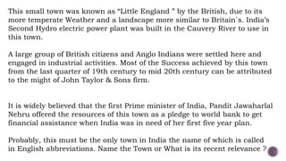 This small town was known as “Little England ” by the British, due to its
more temperate Weather and a landscape more similar to Britain`s. India’s
Second Hydro electric power plant was built in the Cauvery River to use in
this town.
A large group of British citizens and Anglo Indians were settled here and
engaged in industrial activities. Most of the Success achieved by this town
from the last quarter of 19th century to mid 20th century can be attributed
to the might of John Taylor & Sons firm.
It is widely believed that the first Prime minister of India, Pandit Jawaharlal
Nehru offered the resources of this town as a pledge to world bank to get
financial assistance when India was in need of her first five year plan.
Probably, this must be the only town in India the name of which is called
in English abbreviations. Name the Town or What is its recent relevance ?
 