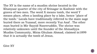 The XY is the name of a muslim shrine located in the
Khanyaar quarter of the city of Srinagar in Kashmir with the
graves of two men. The word X means tomb, the word Y
means place, often a landing place by a lake, hence "place of
the tomb." Locals have traditionally referred to the main sage
buried there as Yuzasaf, more recently Yuz Asaf . The other
man buried is Mir Sayyid Naseeruddin. The shrine was
relatively unknown until the founder of the Ahmadiyya
Muslim Community, Mirza Ghulam Ahmad, claimed in1899
that it is actually the tomb of Jesus.
Give XY
 