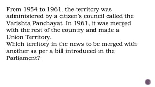 From 1954 to 1961, the territory was
administered by a citizen’s council called the
Varishta Panchayat. In 1961, it was merged
with the rest of the country and made a
Union Territory.
Which territory in the news to be merged with
another as per a bill introduced in the
Parliament?
 