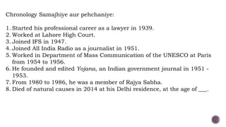 Chronology Samajhiye aur pehchaniye:
1. Started his professional career as a lawyer in 1939.
2. Worked at Lahore High Court.
3. Joined IFS in 1947.
4. Joined All India Radio as a journalist in 1951.
5. Worked in Department of Mass Communication of the UNESCO at Paris
from 1954 to 1956.
6. He founded and edited Yojana, an Indian government journal in 1951 -
1953.
7. From 1980 to 1986, he was a member of Rajya Sabha.
8. Died of natural causes in 2014 at his Delhi residence, at the age of ___.
 