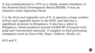 X was commissioned in 1974 as a wholly owned subsidiary of
the National Dairy Development Board (NDDB). It was an
initiative under Operation Flood.
Y is the fruit and vegetable arm of X. It operates a large number
of fruit and vegetable stores in the NCR, and also has a
significant presence in Bengaluru. Y also has a plant in
Bengaluru, which produces around 23,000 MT of aseptic fruit
pulp and concentrates annually. It supplies to food processing
companies such as Coca-Cola, Pepsi, Unilever, Nestle, etc.
Id X and Y.
 