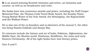 X is an award-winning Scottish historian and writer, art historian and
curator, as well as an broadcaster and critic.
His books have won numerous awards and prizes, including the Duff Cooper
Memorial Prize, the Thomas Cook Travel Book Award, the Sunday Times
Young British Writer of the Year Award, the Hemingway, the Kapuściński
and the Wolfson Prizes.
He is also one of the co-founders and co-directors of the annual Y, the other
two being Namita Gokhale and Sanjoy Roy.
X's interests include the history and art of India, Pakistan, Afghanistan, the
Middle East, the Muslim world, Hinduism, Buddhism, the Jains and early
Eastern Christianity. All of his eight books have won literary prizes.
Give X and Y.
 