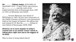 Sir ________ Vibhaji Jadeja, GCSI GBE (10
September 1872 – 2 April 1933), often known
as ______________, was the ruler of the
Indian princely state of Nawanagar from 1907
to 1933, as Maharaja Jam Saheb.
_______ became Maharaja Jam Saheb of
Nawanagar in 1907. He was later Chancellor of
the Indian Chamber of Princes, and represented
India at the League of Nations. His official title
was Colonel H. H. Shri Sir ________ Vibhaji II,
Jam Saheb of Nawanagar, GCSI, GBE.
However, he is more popular in today’s
context due to an annual “event” which is
taking place right now and is the biggest of
its kind.
Who or what is being talked about?
 