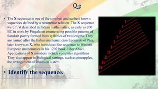 Q-2
• The X sequence is one of the simplest and earliest known
sequences defined by a recurrence relation. The X sequence
were first described in Indian mathematics, as early as 200
BC in work by Pingala on enumerating possible patterns of
Sanskrit poetry formed from syllables of two lengths. They
are named after the Italian mathematician Leonardo of Pisa,
later known as X, who introduced the sequence to Western
European mathematics in his 1202 book Liber Abaci.
Applications of X numbers include computer algorithms
They also appear in biological settings, such as pineapples,
the arrangement of leaves on a stem.
• Identify the sequence.
 