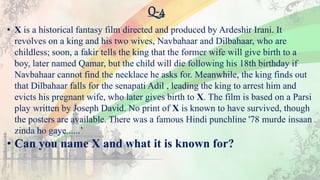 Q-4
• X is a historical fantasy film directed and produced by Ardeshir Irani. It
revolves on a king and his two wives, Navbahaar and Dilbahaar, who are
childless; soon, a fakir tells the king that the former wife will give birth to a
boy, later named Qamar, but the child will die following his 18th birthday if
Navbahaar cannot find the necklace he asks for. Meanwhile, the king finds out
that Dilbahaar falls for the senapati Adil , leading the king to arrest him and
evicts his pregnant wife, who later gives birth to X. The film is based on a Parsi
play written by Joseph David. No print of X is known to have survived, though
the posters are available. There was a famous Hindi punchline '78 murde insaan
zinda ho gaye......’
• Can you name X and what it is known for?
 