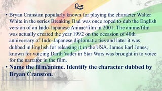 Q-5
• Bryan Cranston popularly known for playing the character Walter
White in the series Breaking Bad was once roped to dub the English
version of an Indo-Japanese Anime/film in 2001. The anime/film
was actually created the year 1992 on the occasion of 40th
anniversary of Indo-Japanese diplomatic ties and later it was
dubbed in English for releasing it in the USA. James Earl Jones,
known for voicing Darth Vader in Star Wars was brought in to voice
for the narrator in the film.
• Name the film/anime. Identify the character dubbed by
Bryan Cranston.
 