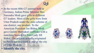Q-6
• In the recent 48th G7 summit held in
Germany, Indian Prime Minister Shri
Narendra Modi gave gifts to different
G7 leaders. Most of the gifts were from
Uttar Pradesh under the state scheme of
one district, one product. To the
American President Joe Biden, Modi
gave Gulabi Meenakari cufflinks with a
matching brooch for First Lady Jill
Biden. The artform actually originated
in Persia but practised in one of the city
of Uttar Pradesh.
• Identify the city.
 
