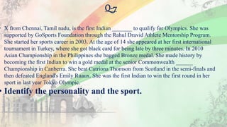 Q-7
• X from Chennai, Tamil nadu, is the first Indian _______ to qualify for Olympics. She was
supported by GoSports Foundation through the Rahul Dravid Athlete Mentorship Program.
She started her sports career in 2003. At the age of 14 she appeared at her first international
tournament in Turkey, where she got black card for being late by three minutes. In 2010
Asian Championship in the Philippines she bagged Bronze medal. She made history by
becoming the first Indian to win a gold medal at the senior Commonwealth ______
Championship in Canberra. She beat Catriona Thomson from Scotland in the semi-finals and
then defeated England's Emily Ruaux. She was the first Indian to win the first round in her
sport in last year Tokyo Olympic.
• Identify the personality and the sport.
 