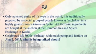 Q-8
• Only patented entity of it’s type in the world, it is traditionally
prepared by a special group of people known as ‘archakas’ in a
highly guarded room known as ‘potu’. All the basic ingredients
are bought at the auction at the Commodities and Spices
Exchange in Kochi.
• Celebrated it’s 300th ‘birthday’ with much pomp and fanfare on
Aug 2, 2015, what is being talked about?
 