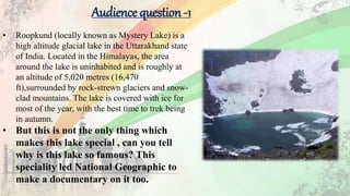 Audience question -1
• Roopkund (locally known as Mystery Lake) is a
high altitude glacial lake in the Uttarakhand state
of India. Located in the Himalayas, the area
around the lake is uninhabited and is roughly at
an altitude of 5,020 metres (16,470
ft),surrounded by rock-strewn glaciers and snow-
clad mountains. The lake is covered with ice for
most of the year, with the best time to trek being
in autumn.
• But this is not the only thing which
makes this lake special , can you tell
why is this lake so famous? This
speciality led National Geographic to
make a documentary on it too.
 