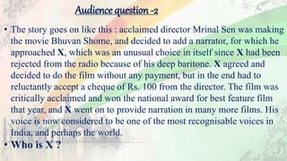 • The story goes on like this : acclaimed director Mrinal Sen was making
the movie Bhuvan Shome, and decided to add a narrator, for which he
approached X, which was an unusual choice in itself since X had been
rejected from the radio because of his deep baritone. X agreed and
decided to do the film without any payment, but in the end had to
reluctantly accept a cheque of Rs. 100 from the director. The film was
critically acclaimed and won the national award for best feature film
that year, and X went on to provide narration in many more films. His
voice is now considered to be one of the most recognisable voices in
India, and perhaps the world.
• Who is X ?
Audience question -2
 
