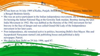 P-1
• X was born on 16 July 1909 in Kalka, Punjab, British India (now in Haryana, India) into
a Bengali Brahmin family.
• She was an active participant in the Indian independence movement, she is widely remembered
for hoisting the Indian National flag at the Gowalia Tank maidan, Bombay during the Quit
India Movement in 1942. She was dubbed as the Heroine of the 1942 movement for her
bravery in the face of danger and was called Grand Old Lady of the Independence
movement in her later years.
• Post-independence, she remained active in politics, becoming Delhi's first Mayor. She and
Jayaprakash Narayanan started Link publishing house and published a daily
newspaper, Patriot.
• She died in New Delhi on 29 July 1996, aged 87.
 