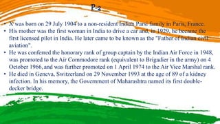 P-2
• X was born on 29 July 1904 to a non-resident Indian Parsi family in Paris, France.
• His mother was the first woman in India to drive a car and, in 1929, he became the
first licensed pilot in India. He later came to be known as the "Father of Indian civil
aviation".
• He was conferred the honorary rank of group captain by the Indian Air Force in 1948,
was promoted to the Air Commodore rank (equivalent to Brigadier in the army) on 4
October 1966, and was further promoted on 1 April 1974 to the Air Vice Marshal rank.
• He died in Geneva, Switzerland on 29 November 1993 at the age of 89 of a kidney
infection. In his memory, the Government of Maharashtra named its first double-
decker bridge.
 