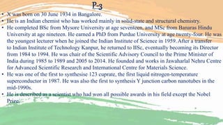 P-3
• X was born on 30 June 1934 in Bangalore.
• He is an Indian chemist who has worked mainly in solid-state and structural chemistry.
• He completed BSc from Mysore University at age seventeen, and MSc from Banaras Hindu
University at age nineteen. He earned a PhD from Purdue University at age twenty-four. He was
the youngest lecturer when he joined the Indian Institute of Science in 1959.After a transfer
to Indian Institute of Technology Kanpur, he returned to IISc, eventually becoming its Director
from 1984 to 1994. He was chair of the Scientific Advisory Council to the Prime Minister of
India during 1985 to 1989 and 2005 to 2014. He founded and works in Jawaharlal Nehru Centre
for Advanced Scientific Research and International Centre for Materials Science.
• He was one of the first to synthesise 123 cuprate, the first liquid nitrogen-temperature
superconductor in 1987. He was also the first to synthesis Y junction carbon nanotubes in the
mid-1990s.
• He is described as a scientist who had won all possible awards in his field except the Nobel
Prize.
 