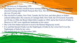 P-4
• X was born on 16 September 1916
• She began her Carnatic classical music training under her mother; and later in Hindustani
classical training under Pandit Narayan Rao Vyas. Her first recording was released when
she was 10 years old.
• She traveled to London, New York, Canada, the Far East, and other places as India's
cultural ambassador. Her concerts at Carnegie Hall, New York; the UN General Assembly
on UN day in 1966; the Royal Albert Hall, London in 1982; and at the Festival of India in
Moscow in 1987 were significant landmarks in her career.
• She is the first Indian musician to receive the Ramon Magsaysay award.
• It is said that Sarojini Naidu was the Nightingale of India by her verses but X was the
Nightingale of India by her voice.
• She passed away on 11th December 2004.
 