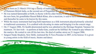 P-5
• X was born on 21 March 1916 into a family of traditional Muslim musicians at the town
of Dumraon British India, as the second son of Paigambar Bux Khan and Mitthanbai.
• He was named Qamruddin at birth, to rhyme with his elder brother's name Shamsuddin. Upon seeing
the new born, his grandfather Rasool Baksh Khan, also a musician, is said to have exclaimed a name,
and thereafter he came to be known by this name.
• While the music instrument had long held importance as a folk instrument played primarily schooled
in traditional ceremonies, X is credited with elevating its status and bringing it to the concert stage.
• On 17 August 2006, X's health deteriorated and he was admitted to the Heritage Hospital, Varanasi for
treatment. X's last wish – to perform at India Gate, could not be fulfilled. He wanted to pay tributes to
the martyrs. He waited in vain till his last rites. He died of cardiac arrest on 21 August 2006.
• Sangeet Natak Akademi, New Delhi, instituted the X Yuva Puraskar in 2007, in his honour. It is given
to young artists in the field of music, theatre and dance.
 