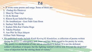 P-6
• X wrote some poems and songs. Some of those are-
1. Zindagi Ke Dastavez
2. Maut Se Than Gayi
3. Os Ki Boond
4. Khoon Kyun Safed Ho Gaya
5. Do Anubhutiyan - Geet Nahi Gata Hoon
6. Sachayi Yeh Hai Ki
7. Kadam Mila Kar Chalna Hoga
8. Yaksha Prashan
9. Aao Phir Se Diya Jalayen
10.Haar Nahi Manooga
• His published works include Kaidi Kaviraj Ki Kundalian, a collection of poems written
during the 1975–77 emergency, and Amar aag hai. With regard to his poetry he wrote,
"My poetry is a declaration of war, not an exordium to defeat. It is not the defeated
soldier's drumbeat of despair, but the fighting warrior's will to win. It is not the despirited
voice of dejection but the stirring shout of victory."
 